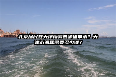 北京居民在天津海葬去哪里申请？天津市海葬需要多少钱？